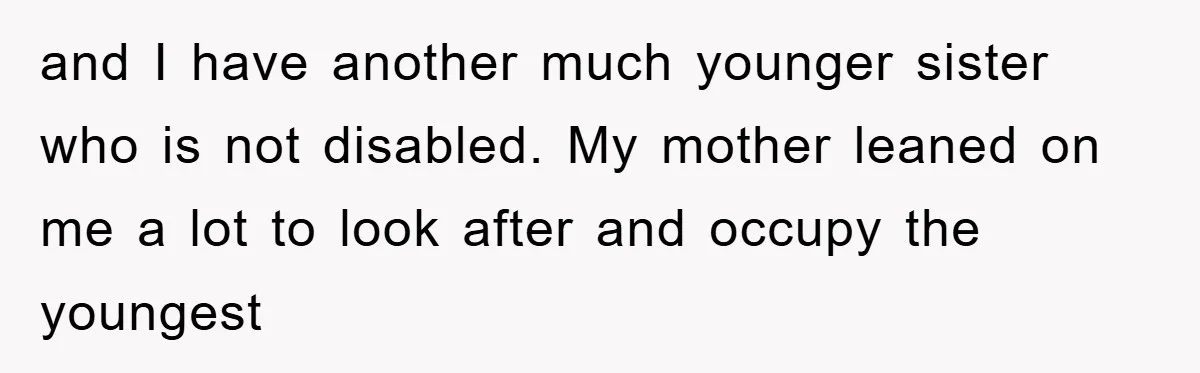 and I have another much younger sister who is not disabled. My mother leaned on me a lot to look after and occupy the youngest