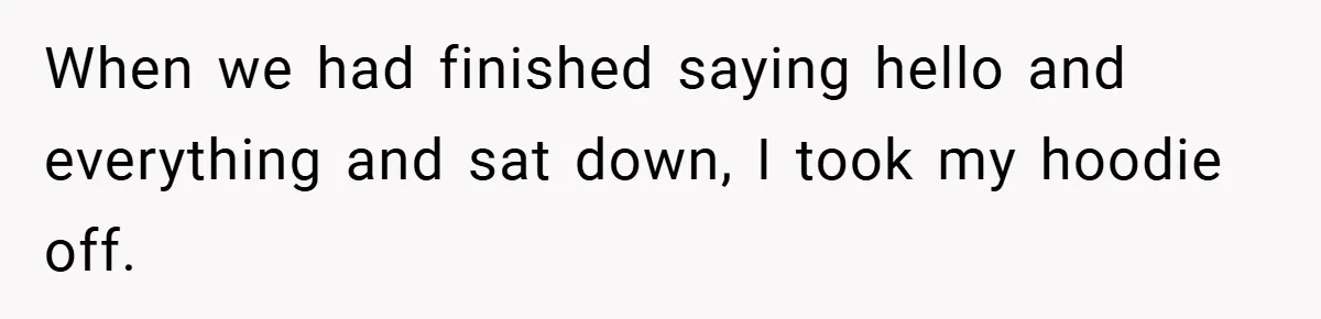 When we had finished saying hello and everything and sat down, I took my hoodie off.
