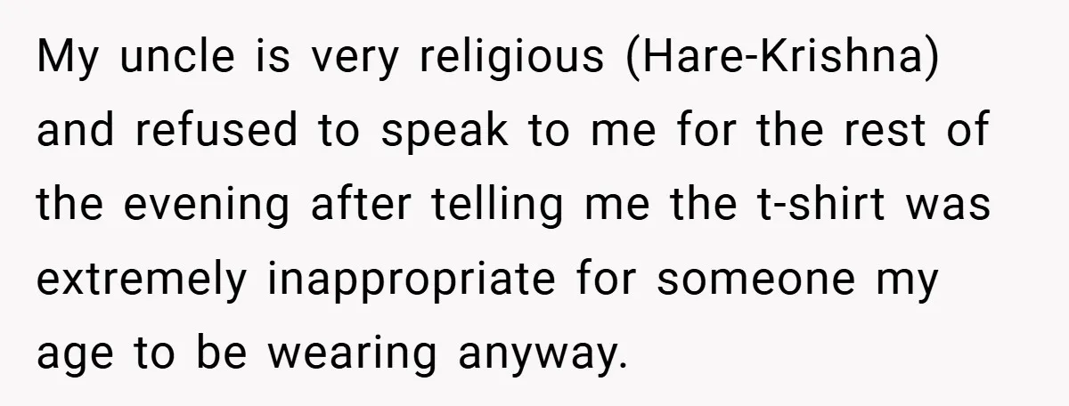 My uncle is very religious (Hare-Krishna) and refused to speak to me for the rest of the evening after telling me the t-shirt was extremely inappropriate for someone my age...