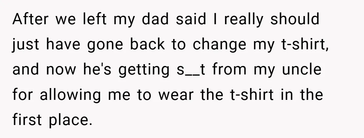 After we left my dad said I really should just have gone back to change my t-shirt, and now he's getting s__t from my uncle for allowing me to wear...