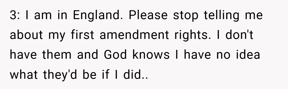 3: I am in England. Please stop telling me about my first amendment rights. I don't have them and God knows I have no idea what they'd be if I...
