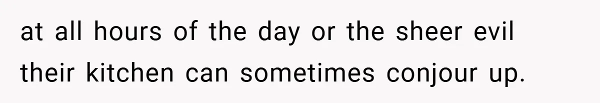 at all hours of the day or the sheer evil their kitchen can sometimes conjour up.