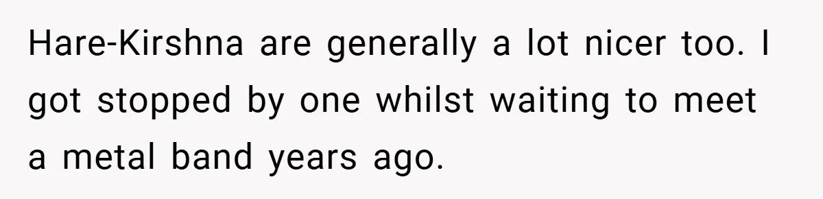 Hare-Kirshna are generally a lot nicer too. I got stopped by one whilst waiting to meet a metal band years ago.