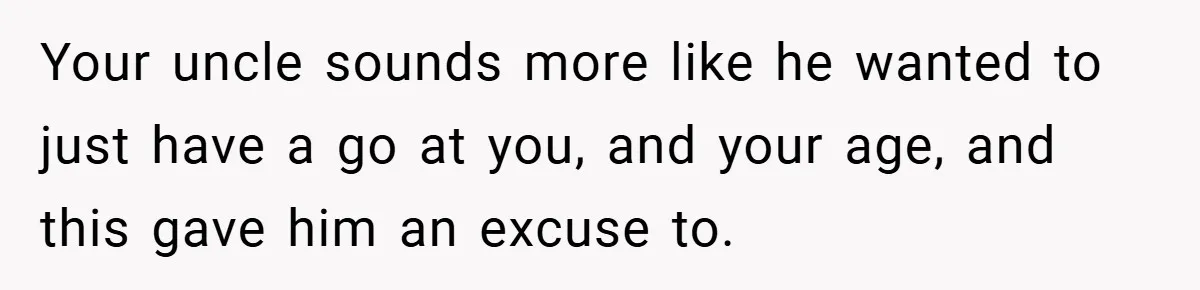 Your uncle sounds more like he wanted to just have a go at you, and your age, and this gave him an excuse to.