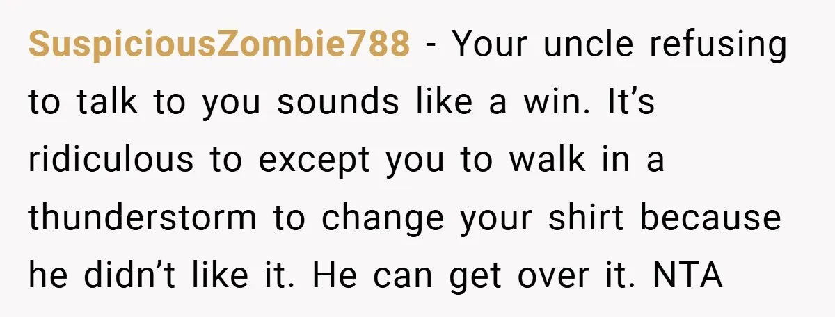 SuspiciousZombie788 − Your uncle refusing to talk to you sounds like a win. It’s ridiculous to except you to walk in a thunderstorm to change your shirt because he didn’t...