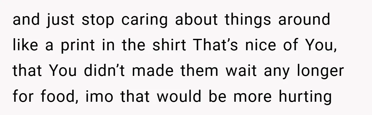and just stop caring about things around like a print in the shirt That’s nice of You, that You didn’t made them wait any longer for food, imo that would...