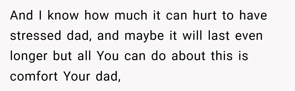 And I know how much it can hurt to have stressed dad, and maybe it will last even longer but all You can do about this is comfort Your dad,
