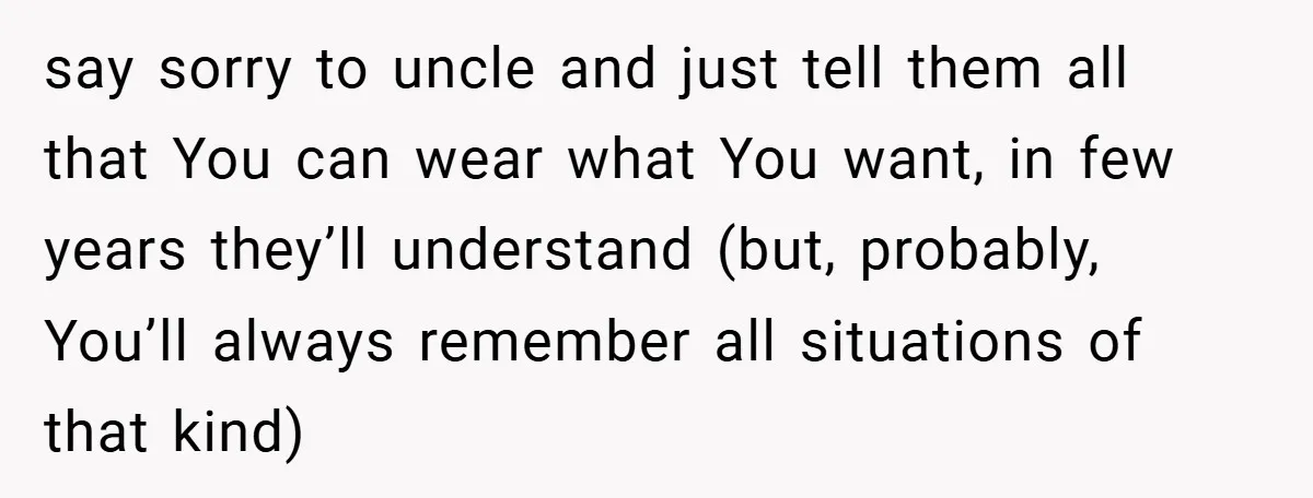 say sorry to uncle and just tell them all that You can wear what You want, in few years they’ll understand (but, probably, You’ll always remember all situations of that...