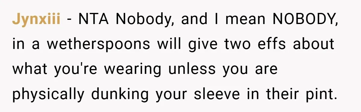 Jynxiii − NTA Nobody, and I mean NOBODY, in a wetherspoons will give two effs about what you're wearing unless you are physically dunking your sleeve in their pint.