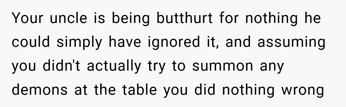 Your uncle is being butthurt for nothing he could simply have ignored it, and assuming you didn't actually try to summon any demons at the table you did nothing wrong