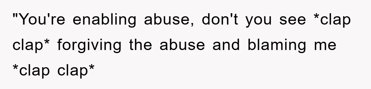 "You're enabling abuse, don't you see *clap clap* forgiving the abuse and blaming me *clap clap*