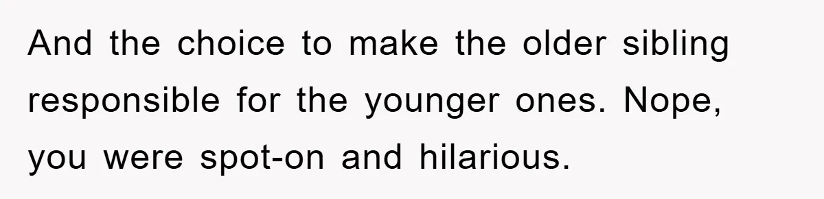 And the choice to make the older sibling responsible for the younger ones. Nope, you were spot-on and hilarious.