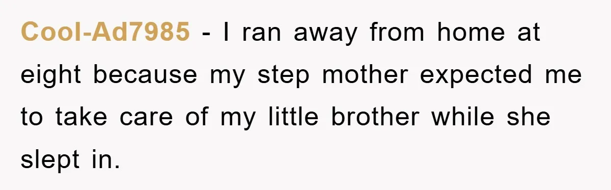 Cool-Ad7985 − I ran away from home at eight because my step mother expected me to take care of my little brother while she slept in.