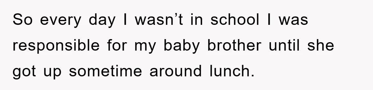 So every day I wasn’t in school I was responsible for my baby brother until she got up sometime around lunch.