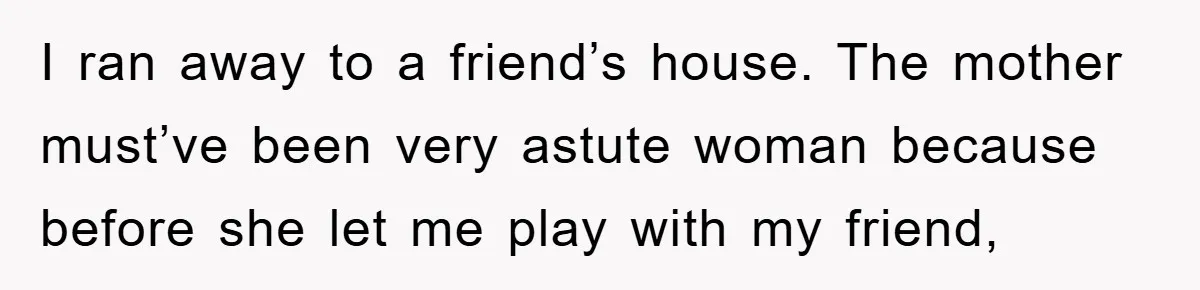 I ran away to a friend’s house. The mother must’ve been very astute woman because before she let me play with my friend,