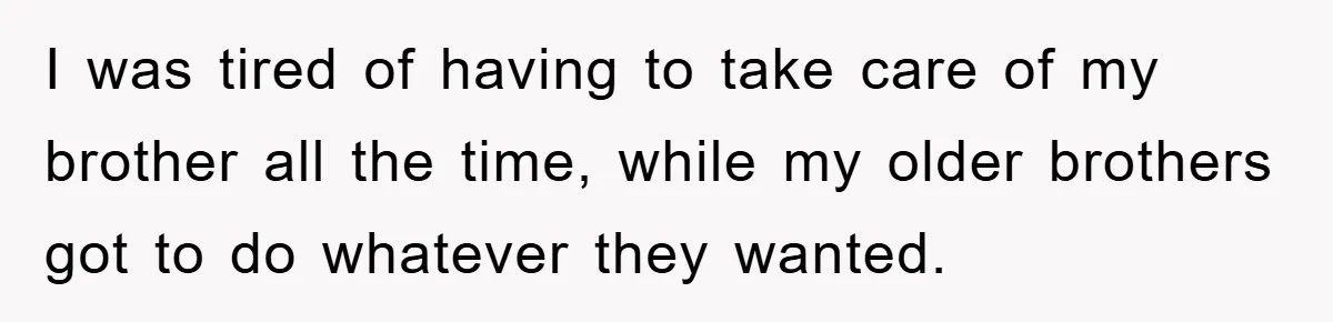 I was tired of having to take care of my brother all the time, while my older brothers got to do whatever they wanted.
