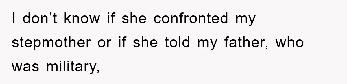 I don’t know if she confronted my stepmother or if she told my father, who was military,