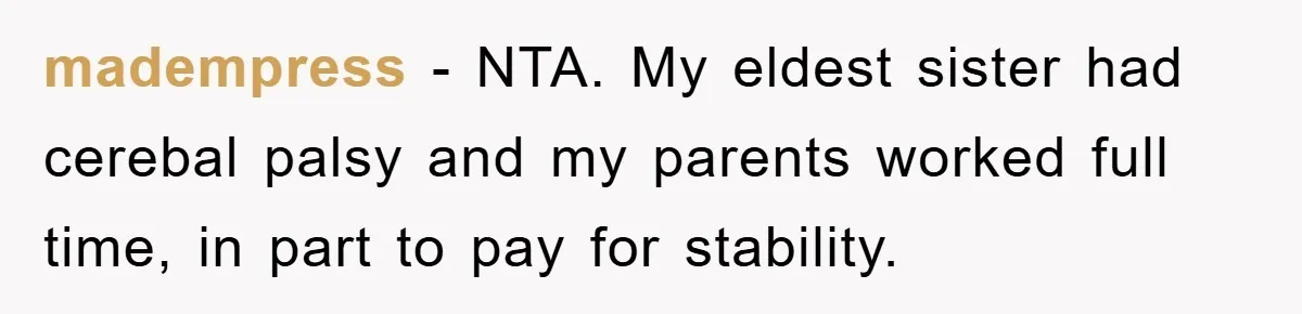 madempress − NTA. My eldest sister had cerebal palsy and my parents worked full time, in part to pay for stability.