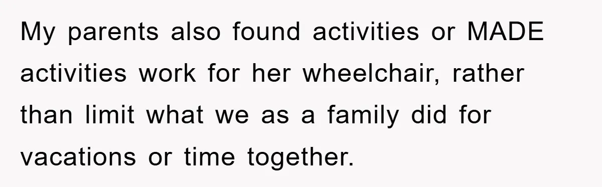 My parents also found activities or MADE activities work for her wheelchair, rather than limit what we as a family did for vacations or time together.