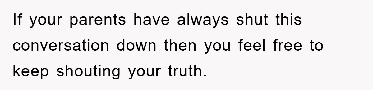 If your parents have always shut this conversation down then you feel free to keep shouting your truth.
