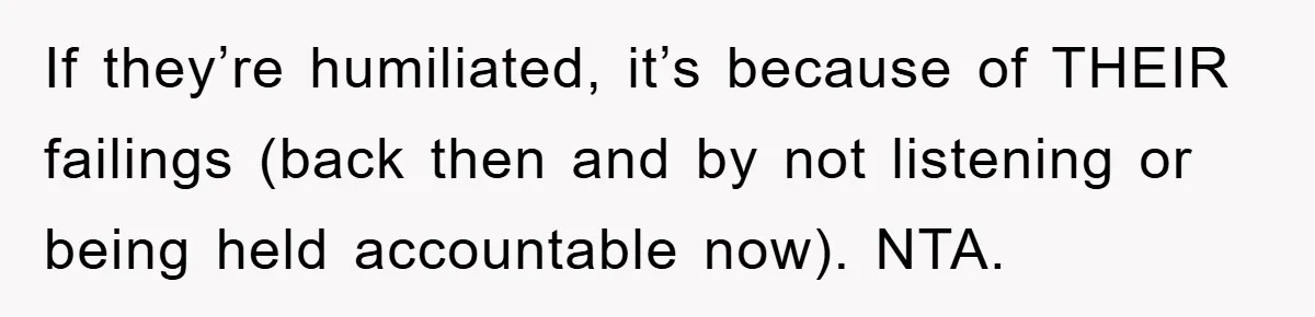 If they’re humiliated, it’s because of THEIR failings (back then and by not listening or being held accountable now). NTA.