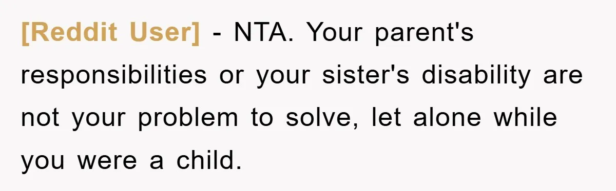 [Reddit User] − NTA. Your parent's responsibilities or your sister's disability are not your problem to solve, let alone while you were a child.