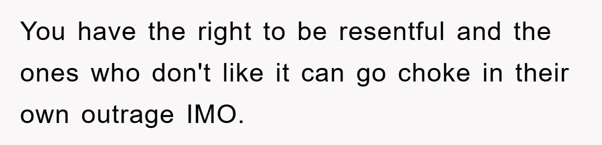 You have the right to be resentful and the ones who don't like it can go choke in their own outrage IMO.