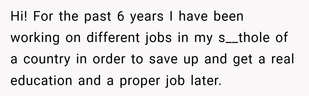 Hi! For the past 6 years I have been working on different jobs in my s__thole of a country in order to save up and get a real education and...