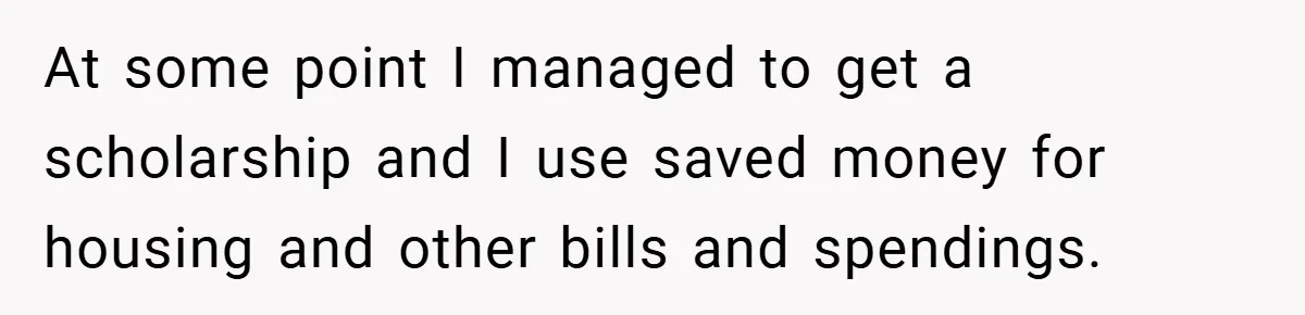 At some point I managed to get a scholarship and I use saved money for housing and other bills and spendings.