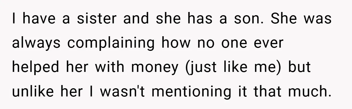 I have a sister and she has a son. She was always complaining how no one ever helped her with money (just like me) but unlike her I wasn't mentioning...