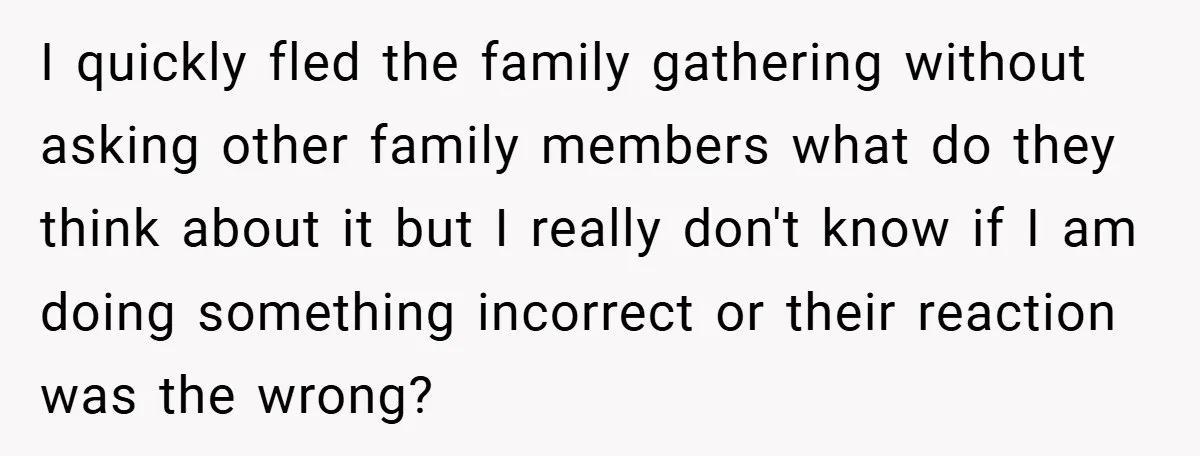 I quickly fled the family gathering without asking other family members what do they think about it but I really don't know if I am doing something incorrect or their...