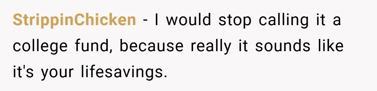 StrippinChicken − I would stop calling it a college fund, because really it sounds like it's your lifesavings.