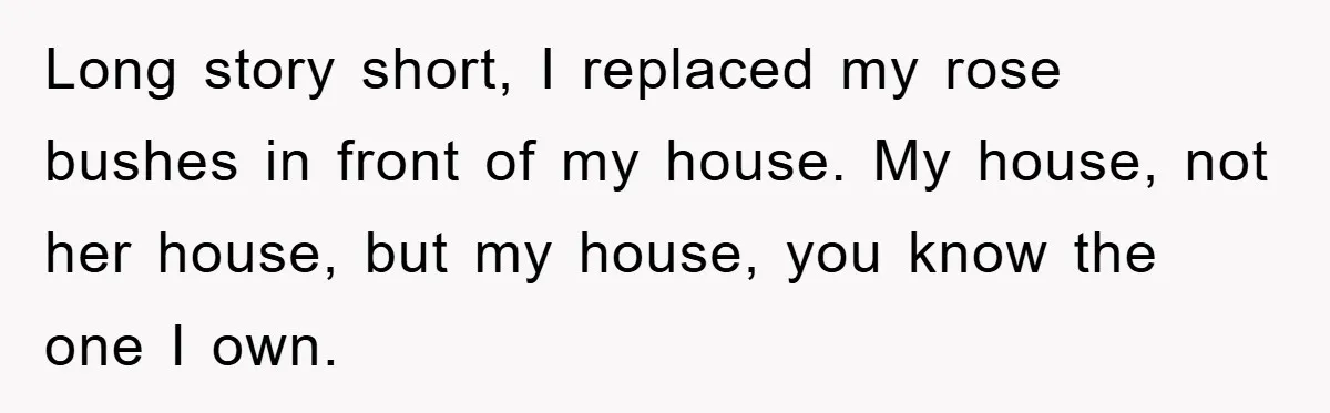Long story short, I replaced my rose bushes in front of my house. My house, not her house, but my house, you know the one I own.