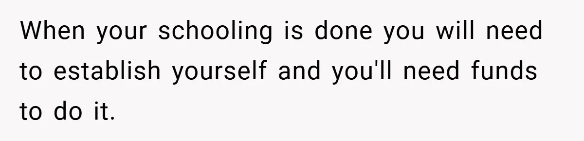 When your schooling is done you will need to establish yourself and you'll need funds to do it.