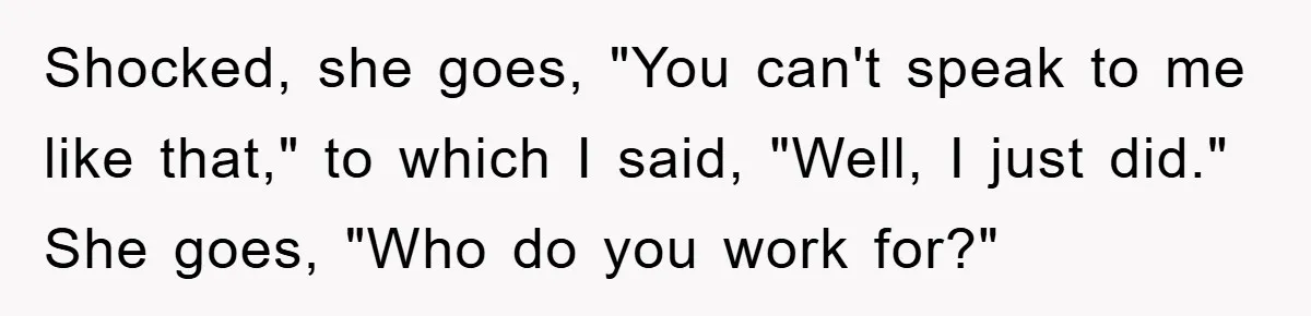 Shocked, she goes, "You can't speak to me like that," to which I said, "Well, I just did." She goes, "Who do you work for?"