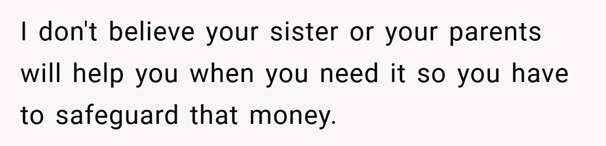 I don't believe your sister or your parents will help you when you need it so you have to safeguard that money.
