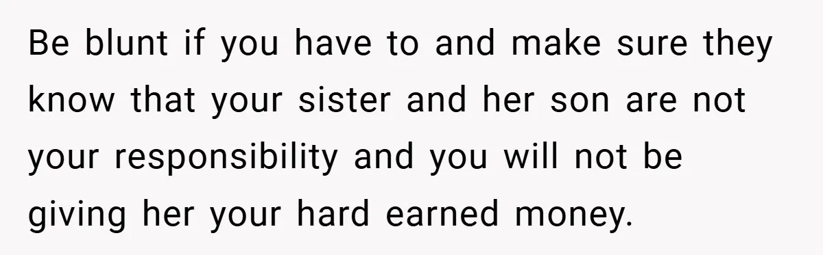 Be blunt if you have to and make sure they know that your sister and her son are not your responsibility and you will not be giving her your hard...