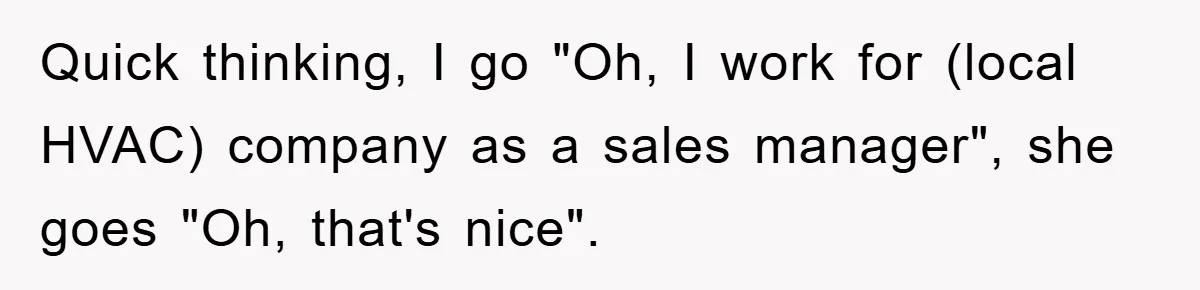 Quick thinking, I go "Oh, I work for (local HVAC) company as a sales manager", she goes "Oh, that's nice".