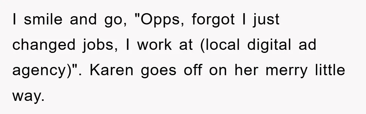I smile and go, "Opps, forgot I just changed jobs, I work at (local digital ad agency)". Karen goes off on her merry little way.