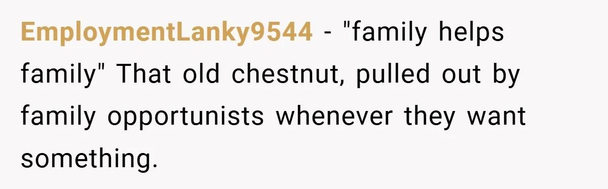 EmploymentLanky9544 − "family helps family" That old chestnut, pulled out by family opportunists whenever they want something.