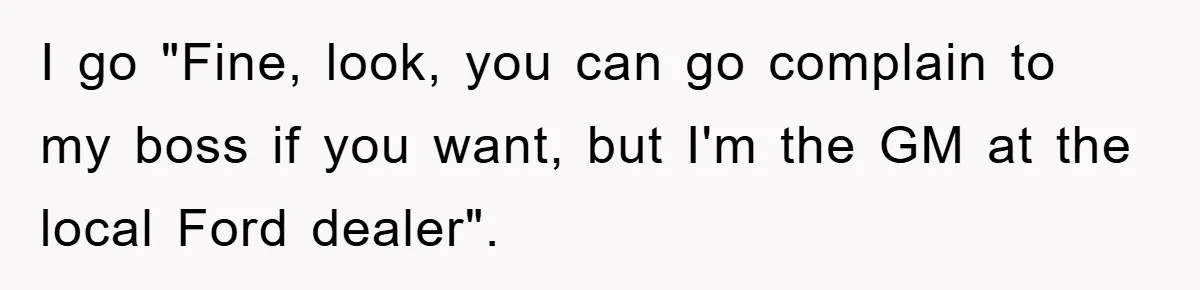 I go "Fine, look, you can go complain to my boss if you want, but I'm the GM at the local Ford dealer".