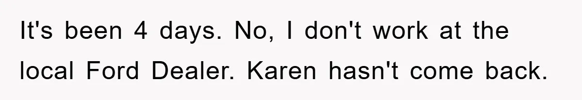 It's been 4 days. No, I don't work at the local Ford Dealer. Karen hasn't come back.