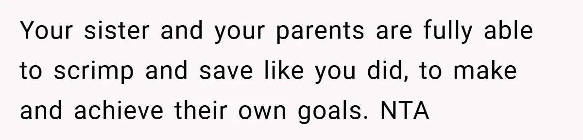 Your sister and your parents are fully able to scrimp and save like you did, to make and achieve their own goals. NTA