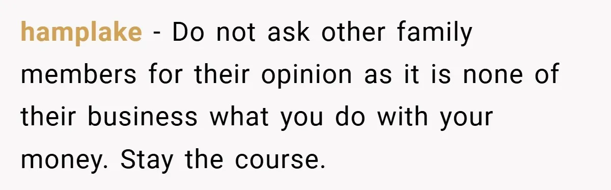hamplake − Do not ask other family members for their opinion as it is none of their business what you do with your money. Stay the course.