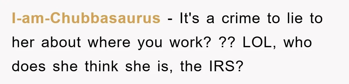 I-am-Chubbasaurus − It's a crime to lie to her about where you work? ?? LOL, who does she think she is, the IRS?