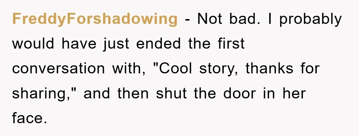 FreddyForshadowing − Not bad. I probably would have just ended the first conversation with, "Cool story, thanks for sharing," and then shut the door in her face.