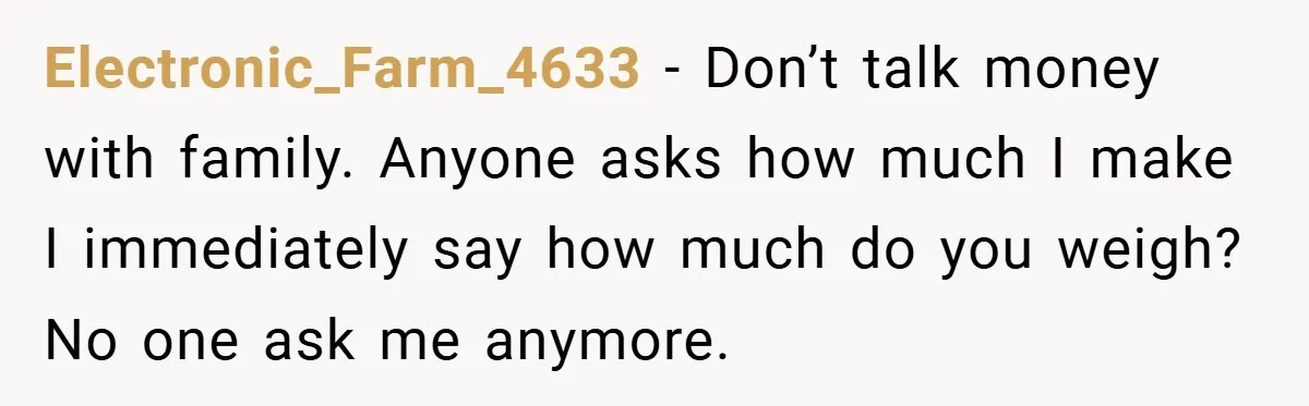 Electronic_Farm_4633 − Don’t talk money with family. Anyone asks how much I make I immediately say how much do you weigh? No one ask me anymore.
