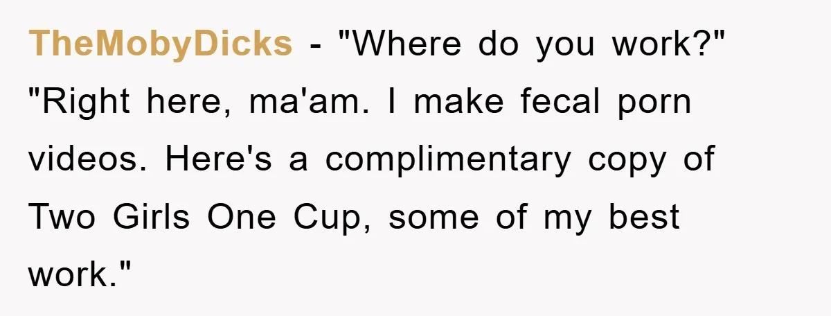 TheMobyDicks − "Where do you work?" "Right here, ma'am. I make fecal porn videos. Here's a complimentary copy of Two Girls One Cup, some of my best work."