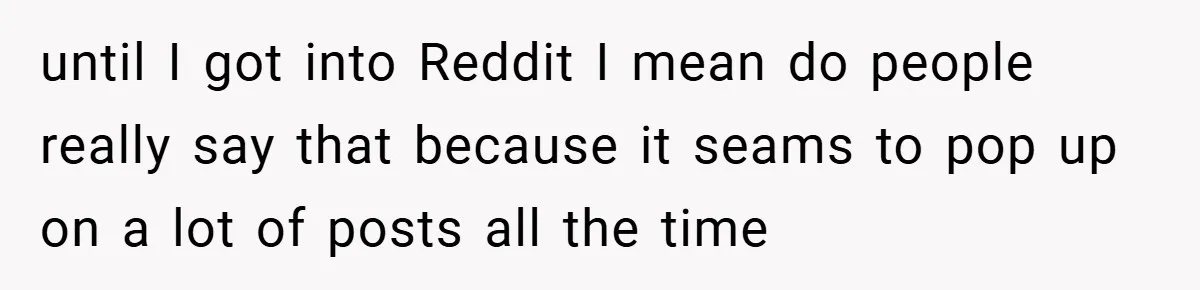until I got into Reddit I mean do people really say that because it seams to pop up on a lot of posts all the time