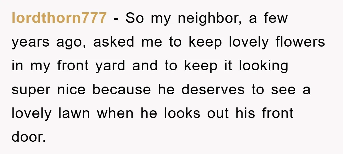 lordthorn777 − So my neighbor, a few years ago, asked me to keep lovely flowers in my front yard and to keep it looking super nice because he deserves to...